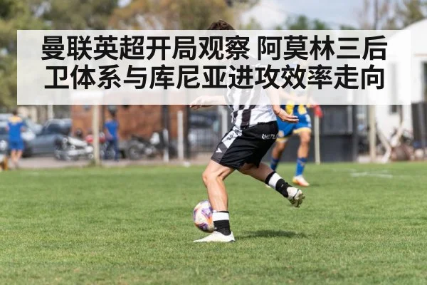 曼联英超开局观察 阿莫林三后卫体系与库尼亚进攻效率走向